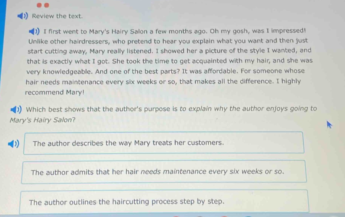 review the text. i first went to marys hairy salon a few months ago. oh my gosh, was i impressed! unlike other hairdressers, who pretend to hear you explain what you want and then just start cutting away, mary really listened. i showed her a picture of the style i wanted, and that is exactly what i got. she took the time to get acquainted with my hair, and she was very knowledgeable. and one of the best parts? it was affordable. for someone whose hair needs maintenance every six weeks or so, that makes all the difference. i highly recommend mary! which best shows that the authors purpose is to explain why the author enjoys going to marys hairy salon? the author describes the way mary treats her customers. the author admits that her hair needs maintenance every six weeks or so. the author outlines the haircutting process step by step.