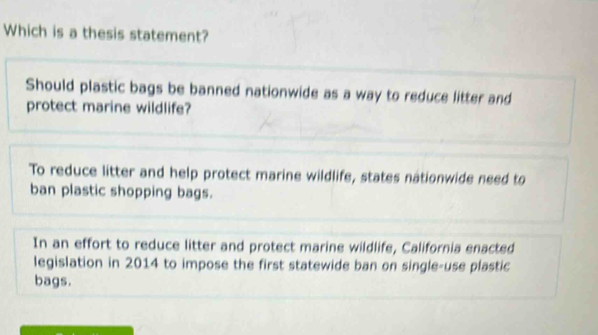which is a thesis statement? should plastic bags be banned nationwide as a way to reduce litter and protect marine wildlife? to reduce litter and help protect marine wildlife, states nationwide need to ban plastic shopping bags. in an effort to reduce litter and protect marine wildlife, california enacted legislation in 2014 to impose the first statewide ban on single - use plastic bags.