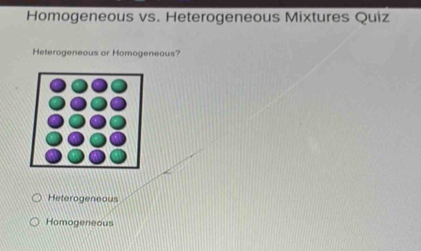 homogeneous vs. heterogeneous mixtures quiz\nheterogeneous or homogeneous?\nheterogeneous\nhomogeneous