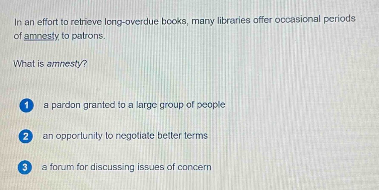 in an effort to retrieve long - overdue books, many libraries offer occasional periods of amnesty to patrons. what is amnesty? 1 a pardon granted to a large group of people 2 an opportunity to negotiate better terms 3 a forum for discussing issues of concern