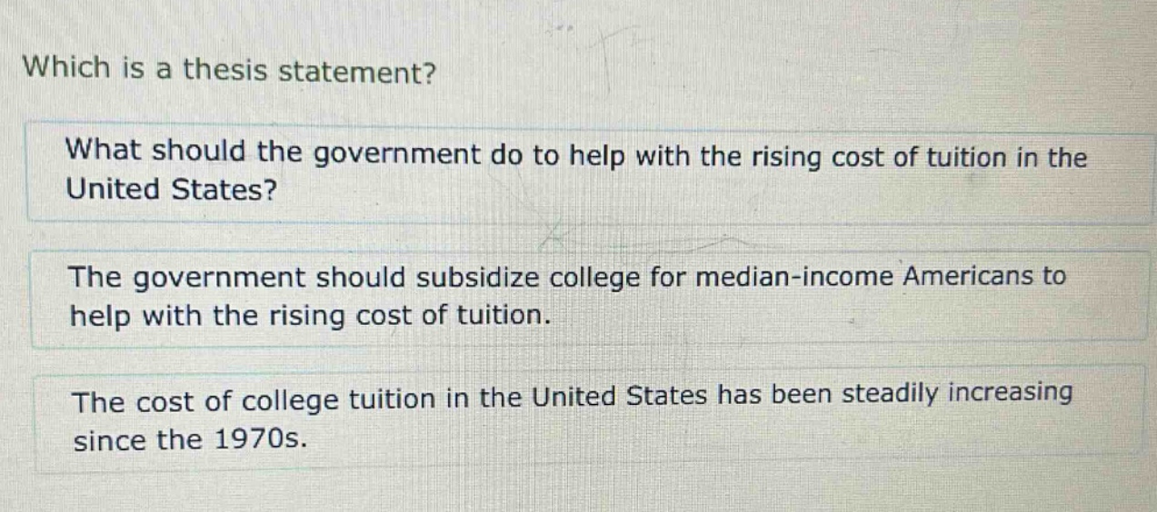 which is a thesis statement? what should the government do to help with the rising cost of tuition in the united states? the government should subsidize college for median - income americans to help with the rising cost of tuition. the cost of college tuition in the united states has been steadily increasing since the 1970s.