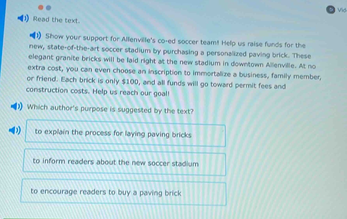 read the text. show your support for allenvilles co - ed soccer team! help us raise funds for the new, state - of - the - art soccer stadium by purchasing a personalized paving brick. these elegant granite bricks will be laid right at the new stadium in downtown allenville. at no extra cost, you can even choose an inscription to immortalize a business, family member, or friend. each brick is only $100, and all funds will go toward permit fees and construction costs. help us reach our goal! which authors purpose is suggested by the text? to explain the process for laying paving bricks to inform readers about the new soccer stadium to encourage readers to buy a paving brick