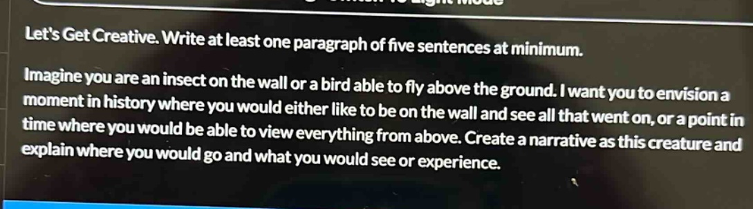 lets get creative. write at least one paragraph of five sentences at minimum. imagine you are an insect on the wall or a bird able to fly above the ground. i want you to envision a moment in history where you would either like to be on the wall and see all that went on, or a point in time where you would be able to view everything from above. create a narrative as this creature and explain where you would go and what you would see or experience.
