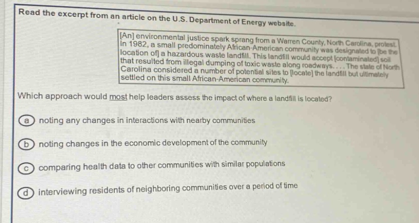 read the excerpt from an article on the u.s. department of energy website. an environmental justice spark sprang from a warren county, north carolina, protest. in 1982, a small predominantly african - american community was designated to be the location of a hazardous waste landfill. this landfill would accept contaminated soil that resulted from illegal dumping of toxic waste along roadways.... the state of north carolina considered a number of potential sites to locate the landfill but ultimately settled on this small african - american community. which approach would most help leaders assess the impact of where a landfill is located? (a) noting any changes in interactions with nearby communities (b) noting changes in the economic development of the community (c) comparing health data to other communities with similar populations (d) interviewing residents of neighboring communities over a period of time