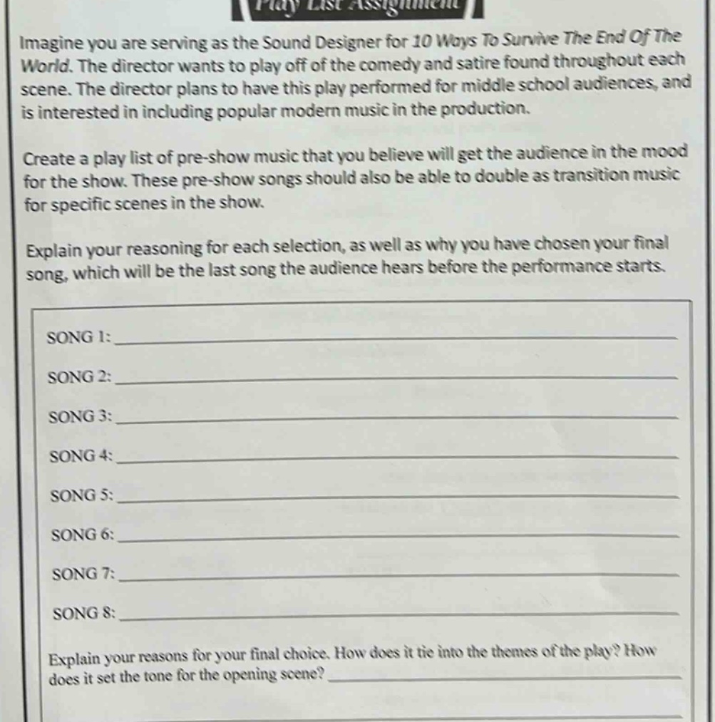 imagine you are serving as the sound designer for 10 ways to survive the end of the world. the director wants to play off of the comedy and satire found throughout each scene. the director plans to have this play performed for middle school audiences, and is interested in including popular modern music in the production. create a play list of pre - show music that you believe will get the audience in the mood for the show. these pre - show songs should also be able to double as transition music for specific scenes in the show. explain your reasoning for each selection, as well as why you have chosen your final song, which will be the last song the audience hears before the performance starts. song 1:____ song 2:____ song 3:____ song 4:____ song 5:____ song 6:____ song 7:____ song 8:____ explain your reasons for your final choice. how does it tie into the themes of the play? how does it set the tone for the opening scene?____