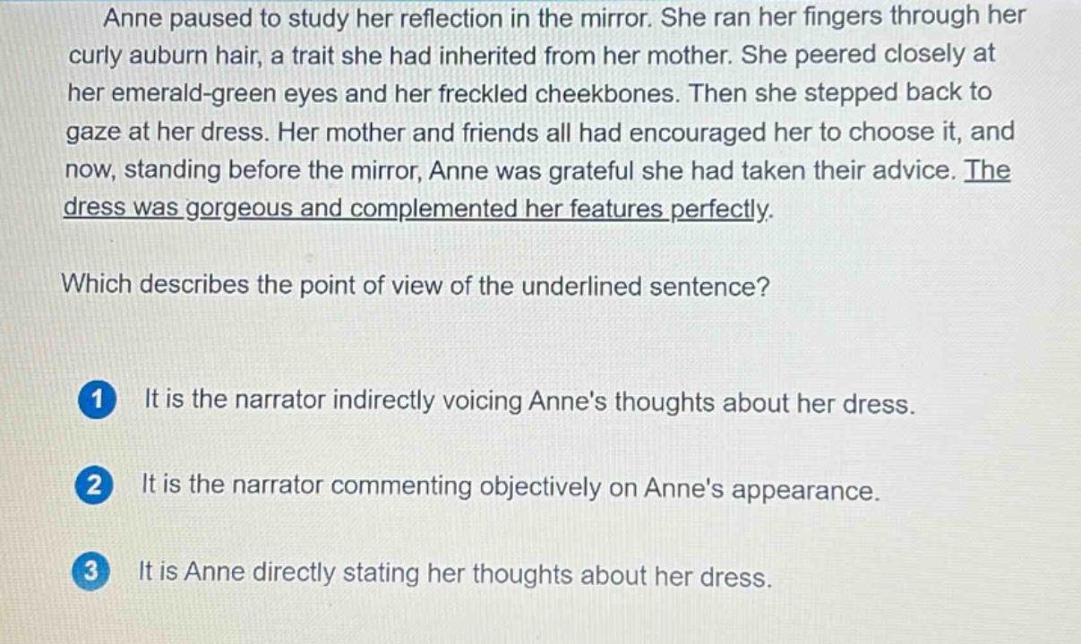 anne paused to study her reflection in the mirror. she ran her fingers through her curly auburn hair, a trait she had inherited from her mother. she peered closely at her emerald - green eyes and her freckled cheekbones. then she stepped back to gaze at her dress. her mother and friends all had encouraged her to choose it, and now, standing before the mirror, anne was grateful she had taken their advice. the dress was gorgeous and complemented her features perfectly. which describes the point of view of the underlined sentence? 1 it is the narrator indirectly voicing annes thoughts about her dress. 2 it is the narrator commenting objectively on annes appearance. 3 it is anne directly stating her thoughts about her dress.