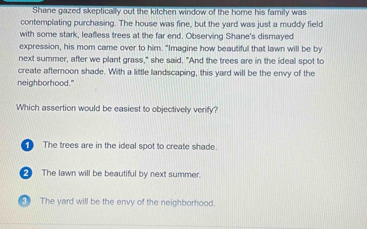 shane gazed skeptically out the kitchen window of the home his family was contemplating purchasing. the house was fine, but the yard was just a muddy field with some stark, leafless trees at the far end. observing shanes dismayed expression, his mom came over to him. \imagine how beautiful that lawn will be by next summer, after we plant grass,\ she said. \and the trees are in the ideal spot to create afternoon shade. with a little landscaping, this yard will be the envy of the neighborhood.\ which assertion would be easiest to objectively verify? 1 the trees are in the ideal spot to create shade. 2 the lawn will be beautiful by next summer. 3 the yard will be the envy of the neighborhood.