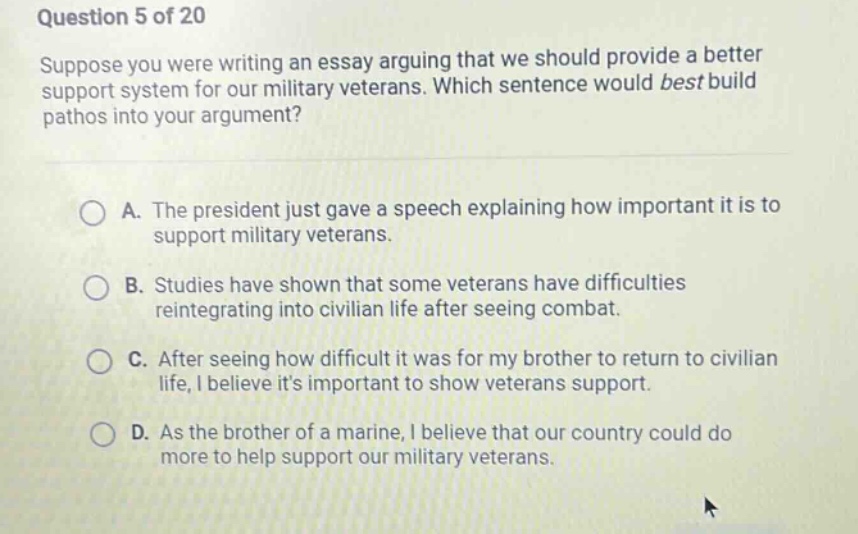 question 5 of 20 suppose you were writing an essay arguing that we should provide a better support system for our military veterans. which sentence would best build pathos into your argument? a. the president just gave a speech explaining how important it is to support military veterans. b. studies have shown that some veterans have difficulties reintegrating into civilian life after seeing combat. c. after seeing how difficult it was for my brother to return to civilian life, i believe its important to show veterans support. d. as the brother of a marine, i believe that our country could do more to help support our military veterans.
