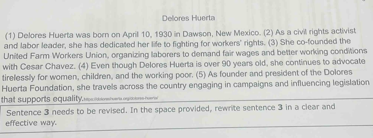 delores huerta (1) delores huerta was born on april 10, 1930 in dawson, new mexico. (2) as a civil rights activist and labor leader, she has dedicated her life to fighting for workers’ rights. (3) she co - founded the united farm workers union, organizing laborers to demand fair wages and better working conditions with cesar chavez. (4) even though delores huerta is over 90 years old, she continues to advocate tirelessly for women, children, and the working poor. (5) as founder and president of the dolores huerta foundation, she travels across the country engaging in campaigns and influencing legislation that supports equality.https://doloreshuerta.org/dolores - huerta/ sentence 3 needs to be revised. in the space provided, rewrite sentence 3 in a clear and effective way.