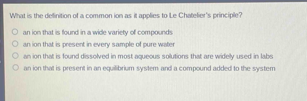 what is the definition of a common ion as it applies to le chateliers principle? an ion that is found in a wide variety of compounds an ion that is present in every sample of pure water an ion that is found dissolved in most aqueous solutions that are widely used in labs an ion that is present in an equilibrium system and a compound added to the system