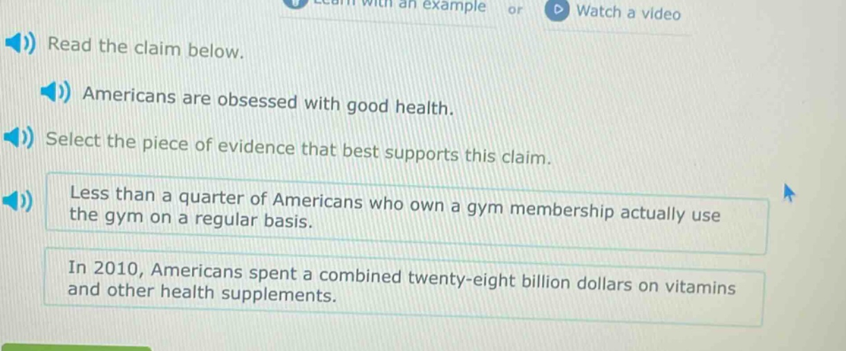 read the claim below. americans are obsessed with good health. select the piece of evidence that best supports this claim. less than a quarter of americans who own a gym membership actually use the gym on a regular basis. in 2010, americans spent a combined twenty - eight billion dollars on vitamins and other health supplements.