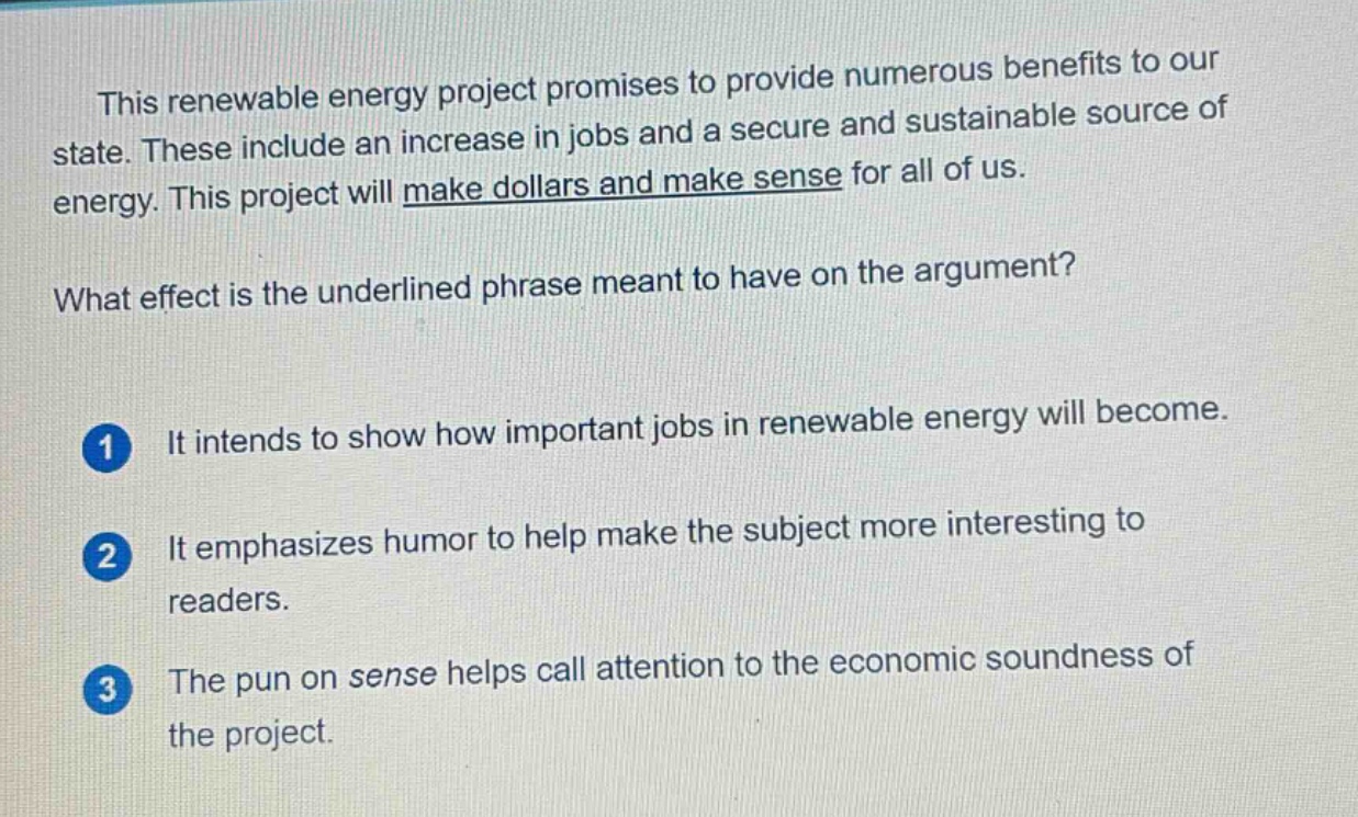 this renewable energy project promises to provide numerous benefits to our state. these include an increase in jobs and a secure and sustainable source of energy. this project will make dollars and make sense for all of us. what effect is the underlined phrase meant to have on the argument? 1 it intends to show how important jobs in renewable energy will become. 2 it emphasizes humor to help make the subject more interesting to readers. 3 the pun on sense helps call attention to the economic soundness of the project.