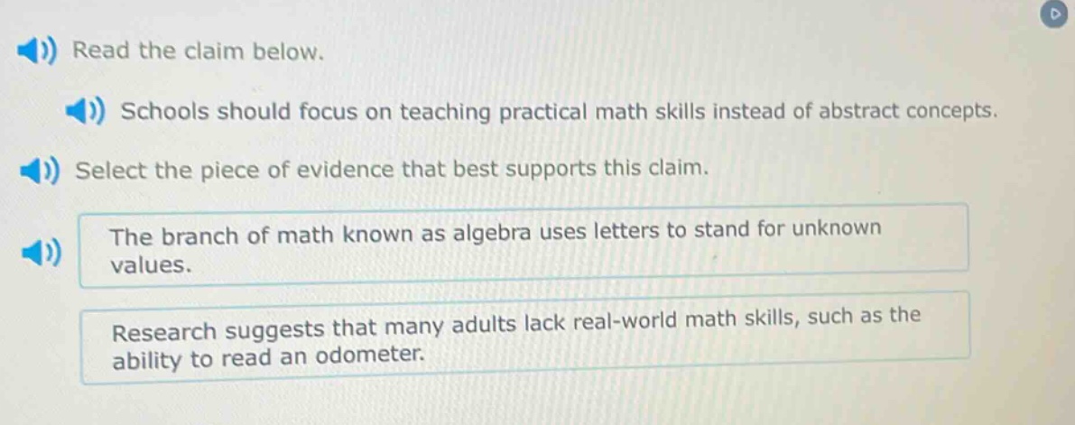 read the claim below. schools should focus on teaching practical math skills instead of abstract concepts. select the piece of evidence that best supports this claim. the branch of math known as algebra uses letters to stand for unknown values. research suggests that many adults lack real - world math skills, such as the ability to read an odometer.