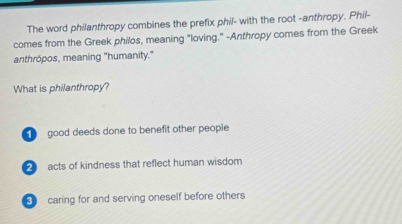 the word philanthropy combines the prefix phil- with the root -anthropy. phil- comes from the greek philos, meaning \loving.\ -anthropy comes from the greek anthropos, meaning \humanity.\ what is philanthropy? 1 good deeds done to benefit other people 2 acts of kindness that reflect human wisdom 3 caring for and serving oneself before others
