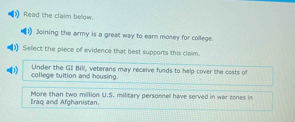 read the claim below. joining the army is a great way to earn money for college. select the piece of evidence that best supports this claim. under the gi bill, veterans may receive funds to help cover the costs of college tuition and housing. more than two million u.s. military personnel have served in war zones in iraq and afghanistan.