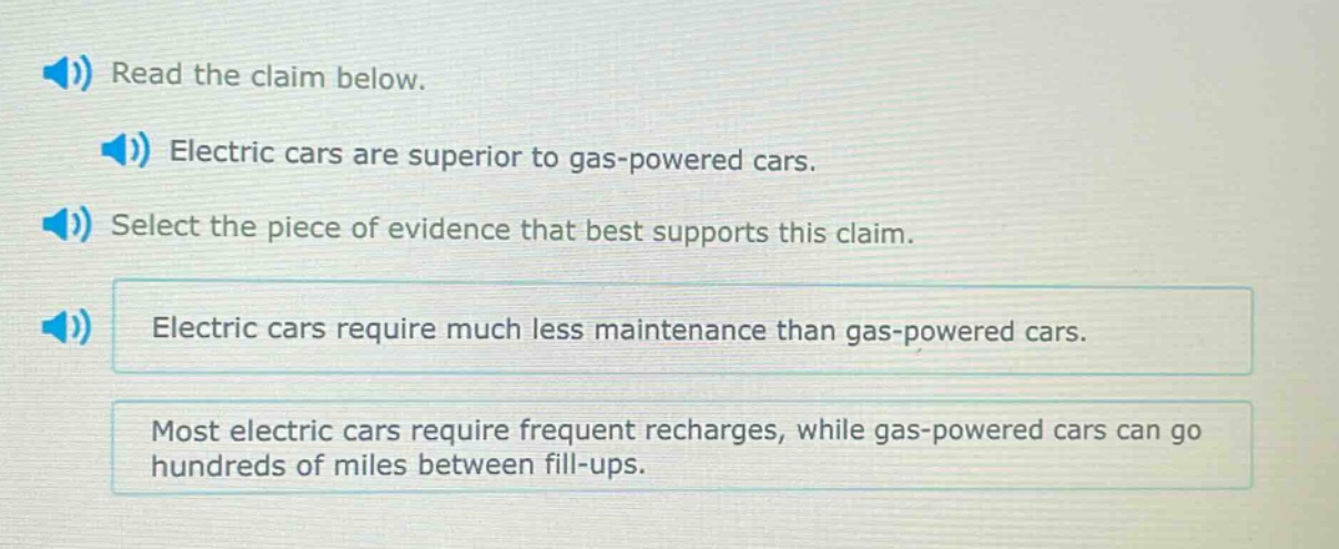 read the claim below. electric cars are superior to gas - powered cars. select the piece of evidence that best supports this claim. electric cars require much less maintenance than gas - powered cars. most electric cars require frequent recharges, while gas - powered cars can go hundreds of miles between fill - ups.