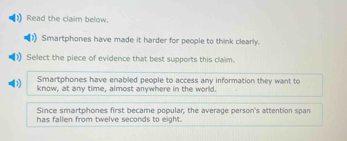read the claim below. smartphones have made it harder for people to think clearly. select the piece of evidence that best supports this claim. smartphones have enabled people to access any information they want to know, at any time, almost anywhere in the world. since smartphones first became popular, the average persons attention span has fallen from twelve seconds to eight.