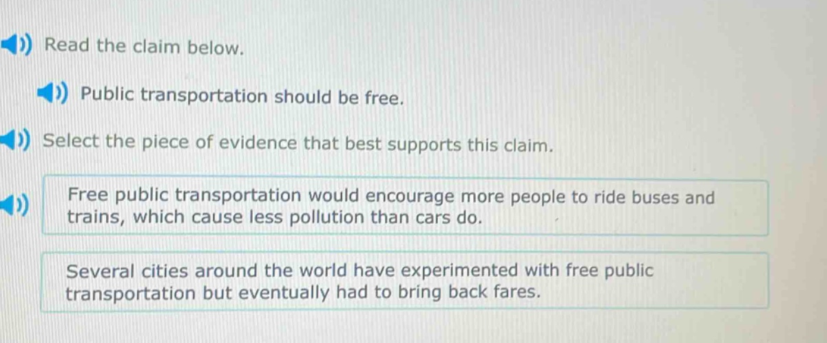 read the claim below. public transportation should be free. select the piece of evidence that best supports this claim. free public transportation would encourage more people to ride buses and trains, which cause less pollution than cars do. several cities around the world have experimented with free public transportation but eventually had to bring back fares.