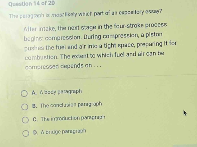 question 14 of 20 the paragraph is most likely which part of an expository essay? after intake, the next stage in the four - stroke process begins: compression. during compression, a piston pushes the fuel and air into a tight space, preparing it for combustion. the extent to which fuel and air can be compressed depends on... a. a body paragraph b. the conclusion paragraph c. the introduction paragraph d. a bridge paragraph