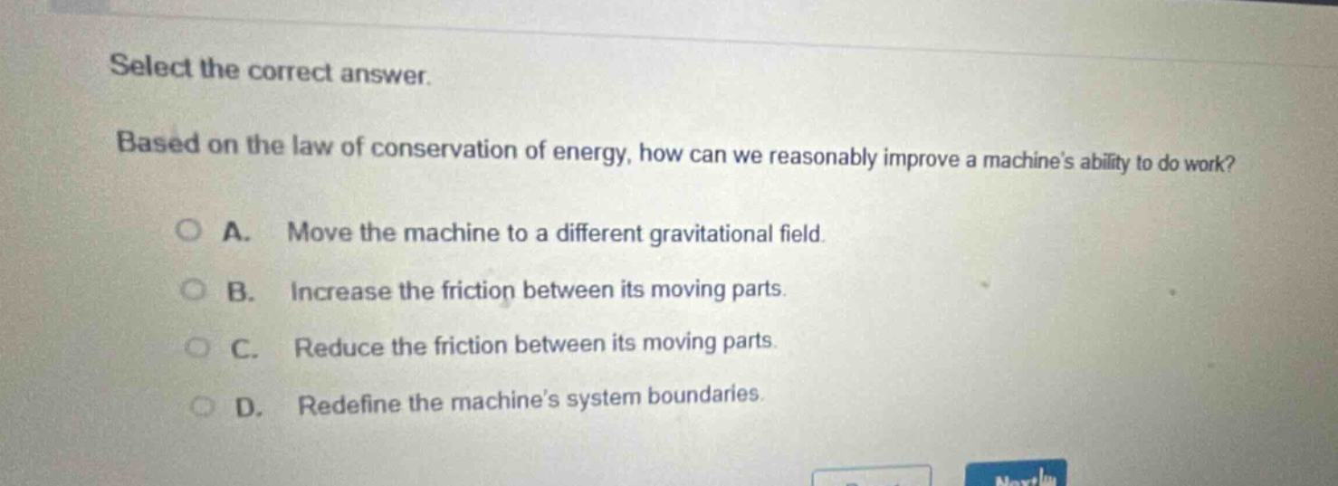 select the correct answer. based on the law of conservation of energy, how can we reasonably improve a machines ability to do work? a. move the machine to a different gravitational field. b. increase the friction between its moving parts. c. reduce the friction between its moving parts. d. redefine the machines system boundaries.