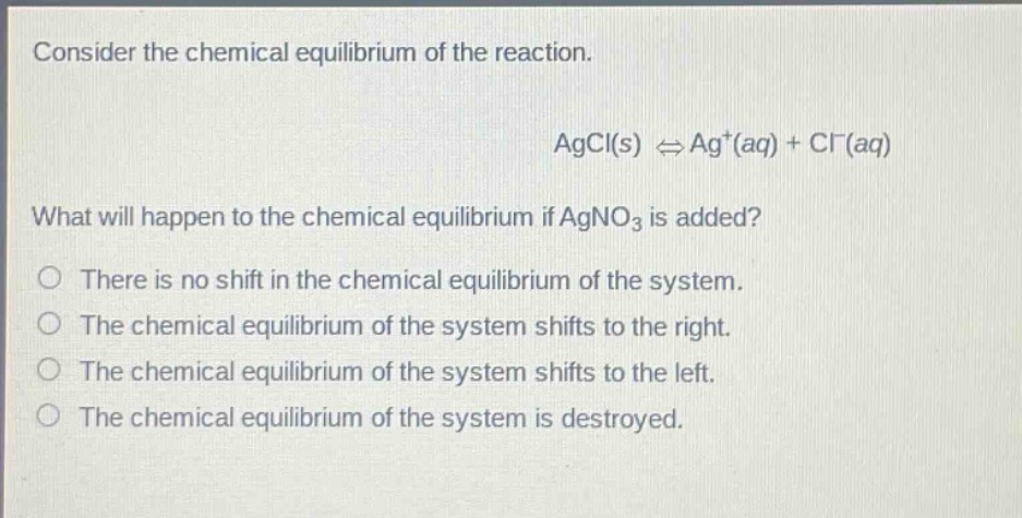consider the chemical equilibrium of the reaction. agcl(s) ⇌ ag+(aq) + cl-(aq) what will happen to the chemical equilibrium if agno3 is added? there is no shift in the chemical equilibrium of the system. the chemical equilibrium of the system shifts to the right. the chemical equilibrium of the system shifts to the left. the chemical equilibrium of the system is destroyed.