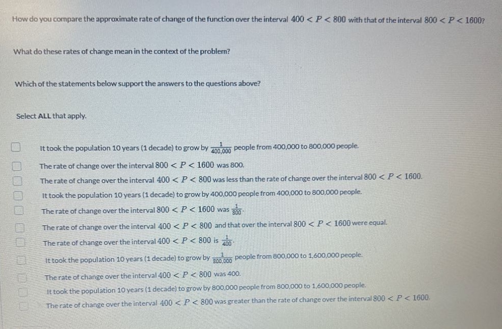 how do you compare the approximate rate of change of the function over the interval 400 < p < 800 with that of the interval 800 < p < 1600? what do these rates of change mean in the context of the problem? which of the statements below support the answers to the questions above? select all that apply. it took the population 10 years (1 decade) to grow by 1/400,000 people from 400,000 to 800,000 people. the rate of change over the interval 800 < p < 1600 was 800. the rate of change over the interval 400 < p < 800 was less than the rate of change over the interval 800 < p < 1600. it took the population 10 years (1 decade) to grow by 400,000 people from 400,000 to 800,000 people. the rate of change over the interval 800 < p < 1600 was 1/800. the rate of change over the interval 400 < p < 800 and that over the interval 800 < p < 1600 were equal. the rate of change over the interval 400 < p < 800 is 1/400. it took the population 10 years (1 decade) to grow by 1/800,000 people from 800,000 to 1,600,000 people. the rate of change over the interval 400 < p < 800 was 400. it took the population 10 years (1 decade) to grow by 800,000 people from 800,000 to 1,600,000 people. the rate of change over the interval 400 < p < 800 was greater than the rate of change over the interval 800 < p < 1600.