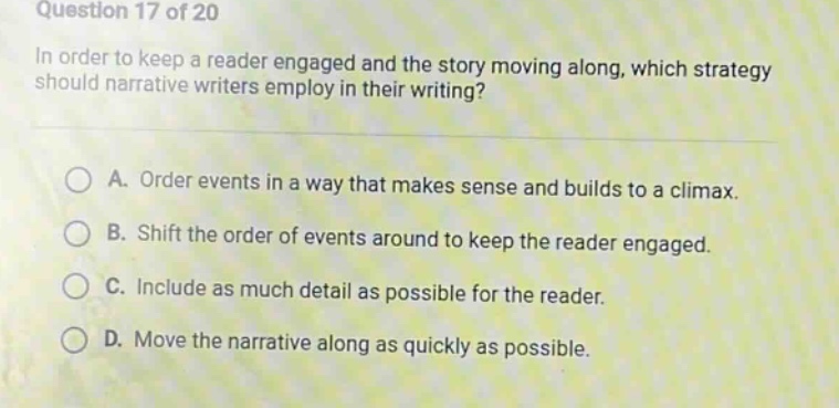 question 17 of 20\nin order to keep a reader engaged and the story moving along, which strategy should narrative writers employ in their writing?\na. order events in a way that makes sense and builds to a climax.\nb. shift the order of events around to keep the reader engaged.\nc. include as much detail as possible for the reader.\nd. move the narrative along as quickly as possible.