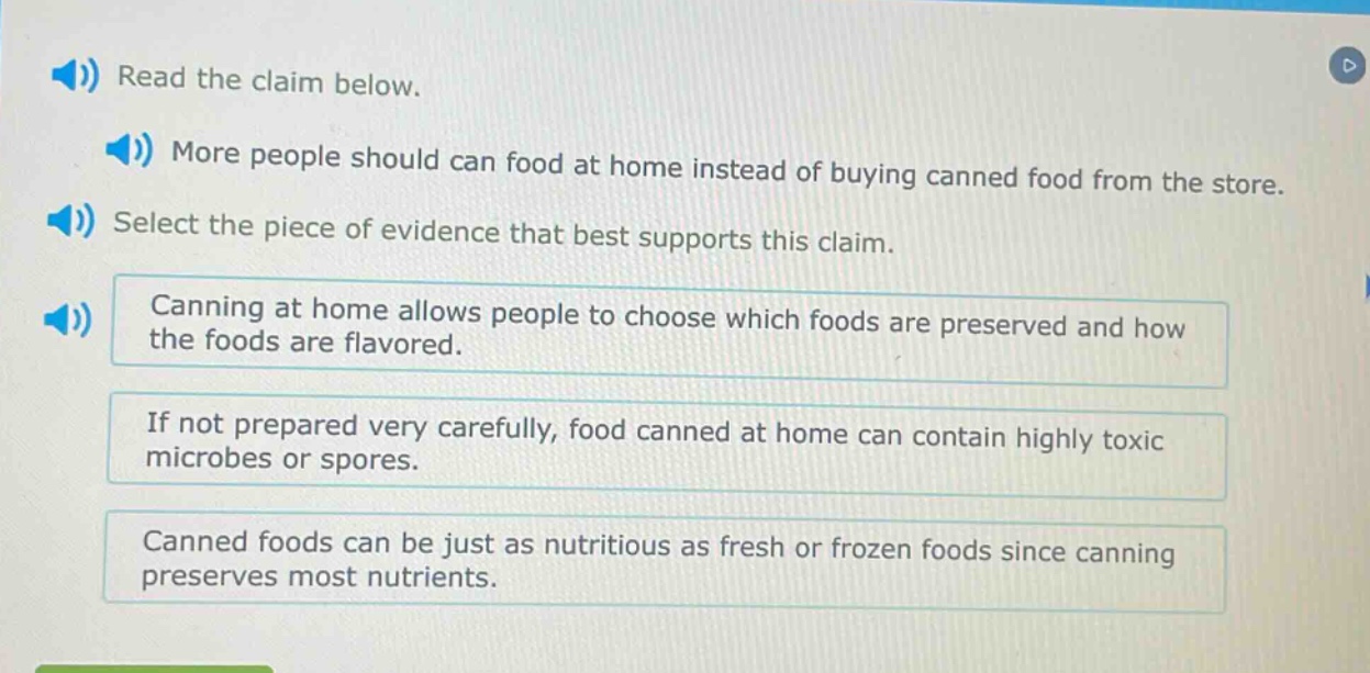 read the claim below. more people should can food at home instead of buying canned food from the store. select the piece of evidence that best supports this claim. canning at home allows people to choose which foods are preserved and how the foods are flavored. if not prepared very carefully, food canned at home can contain highly toxic microbes or spores. canned foods can be just as nutritious as fresh or frozen foods since canning preserves most nutrients.