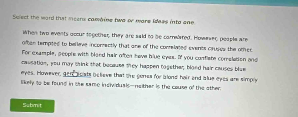 select the word that means combine two or more ideas into one. when two events occur together, they are said to be correlated. however, people are often tempted to believe incorrectly that one of the correlated events causes the other. for example, people with blond hair often have blue eyes. if you conflate correlation and causation, you may think that because they happen together, blond hair causes blue eyes. however, geneticists believe that the genes for blond hair and blue eyes are simply likely to be found in the same individuals—neither is the cause of the other.