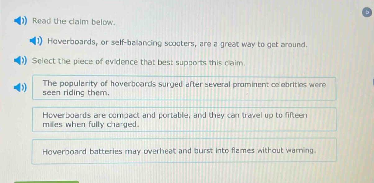 read the claim below. hoverboards, or self - balancing scooters, are a great way to get around. select the piece of evidence that best supports this claim. the popularity of hoverboards surged after several prominent celebrities were seen riding them. hoverboards are compact and portable, and they can travel up to fifteen miles when fully charged. hoverboard batteries may overheat and burst into flames without warning.