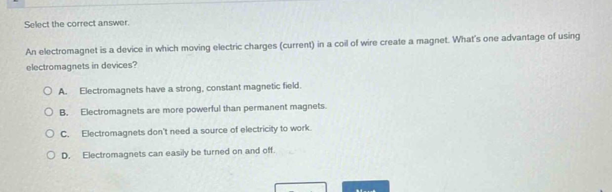 select the correct answer. an electromagnet is a device in which moving electric charges (current) in a coil of wire create a magnet. whats one advantage of using electromagnets in devices? a. electromagnets have a strong, constant magnetic field. b. electromagnets are more powerful than permanent magnets. c. electromagnets dont need a source of electricity to work. d. electromagnets can easily be turned on and off.