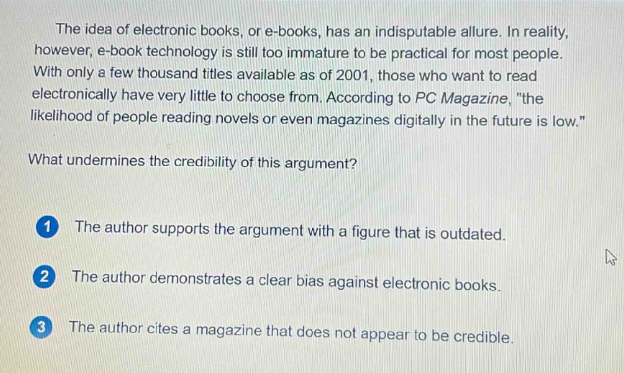 the idea of electronic books, or e - books, has an indisputable allure. in reality, however, e - book technology is still too immature to be practical for most people. with only a few thousand titles available as of 2001, those who want to read electronically have very little to choose from. according to pc magazine, \the likelihood of people reading novels or even magazines digitally in the future is low.\ what undermines the credibility of this argument? 1 the author supports the argument with a figure that is outdated. 2 the author demonstrates a clear bias against electronic books. 3 the author cites a magazine that does not appear to be credible.