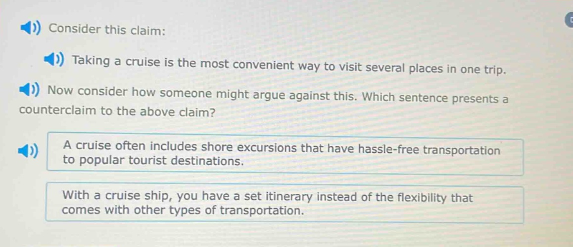 consider this claim: taking a cruise is the most convenient way to visit several places in one trip. now consider how someone might argue against this. which sentence presents a counter - claim to the above claim? a cruise often includes shore excursions that have hassle - free transportation to popular tourist destinations. with a cruise ship, you have a set itinerary instead of the flexibility that comes with other types of transportation.