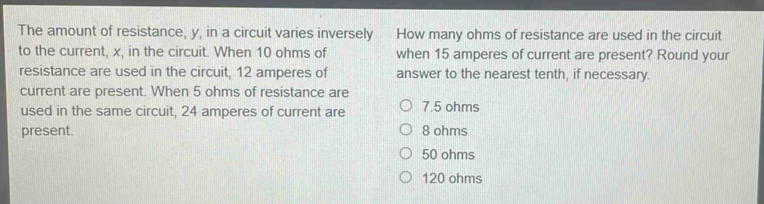 the amount of resistance, y, in a circuit varies inversely to the current, x, in the circuit. when 10 ohms of resistance are used in the circuit, 12 amperes of current are present. when 5 ohms of resistance are used in the same circuit, 24 amperes of current are present. how many ohms of resistance are used in the circuit when 15 amperes of current are present? round your answer to the nearest tenth, if necessary. 7.5 ohms 8 ohms 50 ohms 120 ohms