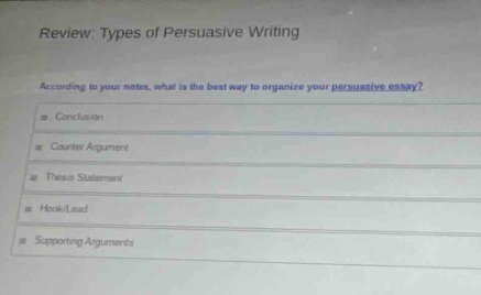 review: types of persuasive writing\naccording to your notes, what is the best way to organize your persuasive essay?\n- conclusion\n- counter argument\n- thesis statement\n- hook/lead\n- supporting arguments