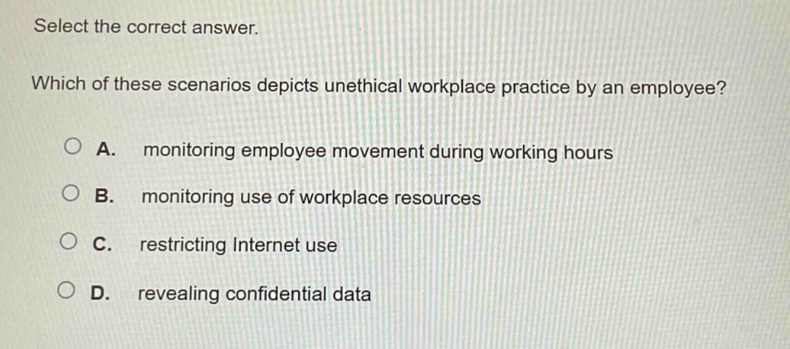 select the correct answer. which of these scenarios depicts unethical workplace practice by an employee? a. monitoring employee movement during working hours b. monitoring use of workplace resources c. restricting internet use d. revealing confidential data