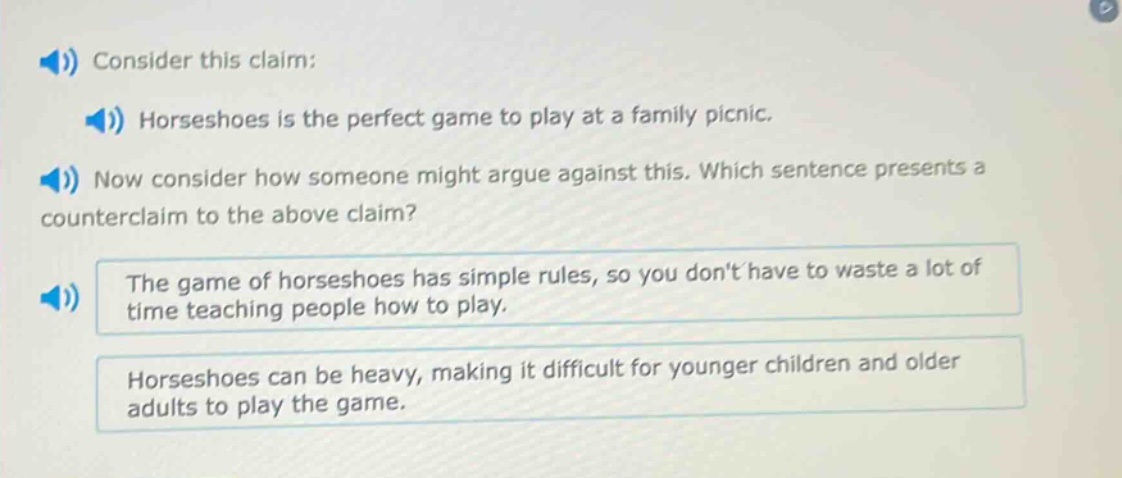 consider this claim: horseshoes is the perfect game to play at a family picnic. now consider how someone might argue against this. which sentence presents a counter - claim to the above claim? the game of horseshoes has simple rules, so you dont have to waste a lot of time teaching people how to play. horseshoes can be heavy, making it difficult for younger children and older adults to play the game.