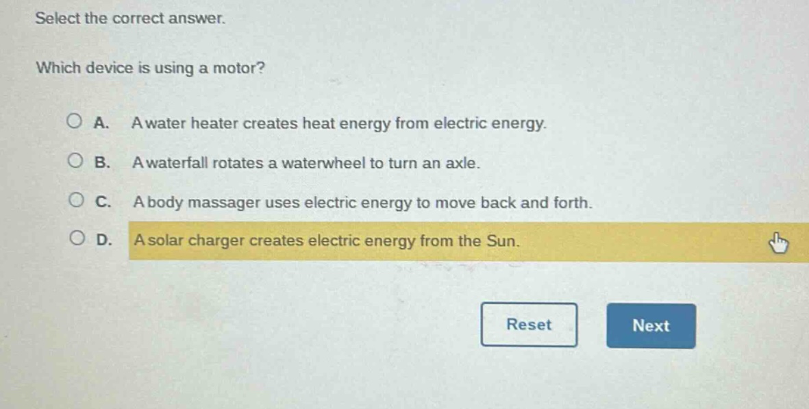 select the correct answer. which device is using a motor? a. a water heater creates heat energy from electric energy. b. a waterfall rotates a waterwheel to turn an axle. c. a body massager uses electric energy to move back and forth. d. a solar charger creates electric energy from the sun.