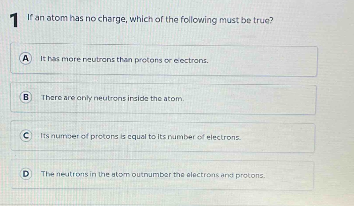 1 if an atom has no charge, which of the following must be true? a it has more neutrons than protons or electrons. b there are only neutrons inside the atom. c its number of protons is equal to its number of electrons. d the neutrons in the atom outnumber the electrons and protons.