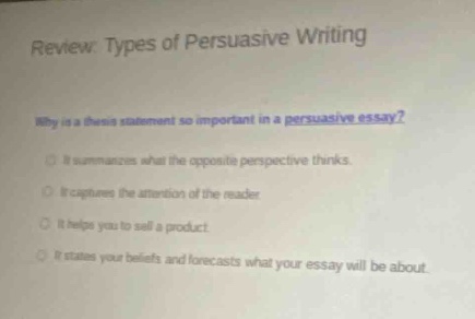 review: types of persuasive writing\nwhy is a thesis statement so important in a persuasive essay?\nit summarizes what the opposite perspective thinks.\nit captures the attention of the reader.\nit helps you to sell a product.\nit states your beliefs and forecasts what your essay will be about.