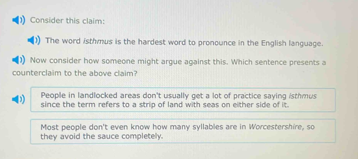 consider this claim: the word isthmus is the hardest word to pronounce in the english language. now consider how someone might argue against this. which sentence presents a counter - claim to the above claim? people in landlocked areas dont usually get a lot of practice saying isthmus since the term refers to a strip of land with seas on either side of it. most people dont even know how many syllables are in worcestershire, so they avoid the sauce completely.