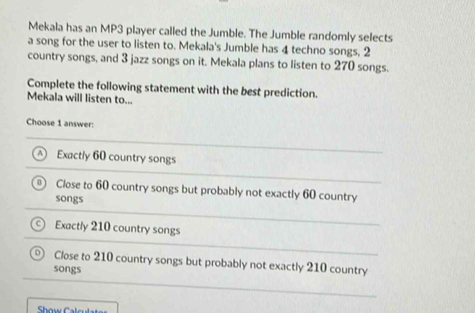 mekala has an mp3 player called the jumble. the jumble randomly selects a song for the user to listen to. mekalas jumble has 4 techno songs, 2 country songs, and 3 jazz songs on it. mekala plans to listen to 270 songs. complete the following statement with the best prediction. mekala will listen to... choose 1 answer: a exactly 60 country songs b close to 60 country songs but probably not exactly 60 country songs c exactly 210 country songs d close to 210 country songs but probably not exactly 210 country songs