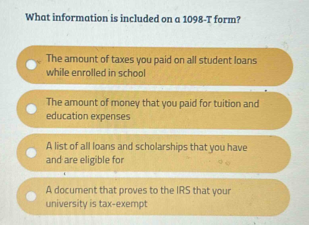 what information is included on a 1098 - t form? the amount of taxes you paid on all student loans while enrolled in school the amount of money that you paid for tuition and education expenses a list of all loans and scholarships that you have and are eligible for a document that proves to the irs that your university is tax - exempt