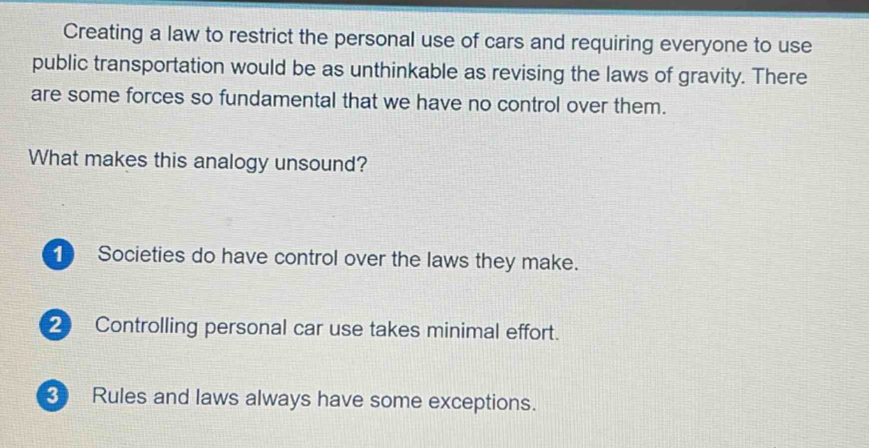 creating a law to restrict the personal use of cars and requiring everyone to use public transportation would be as unthinkable as revising the laws of gravity. there are some forces so fundamental that we have no control over them. what makes this analogy unsound? 1 societies do have control over the laws they make. 2 controlling personal car use takes minimal effort. 3 rules and laws always have some exceptions.