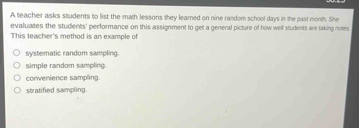 a teacher asks students to list the math lessons they learned on nine random school days in the past month. she evaluates the students performance on this assignment to get a general picture of how well students are taking notes. this teachers method is an example of\no systematic random sampling.\no simple random sampling.\no convenience sampling.\no stratified sampling.