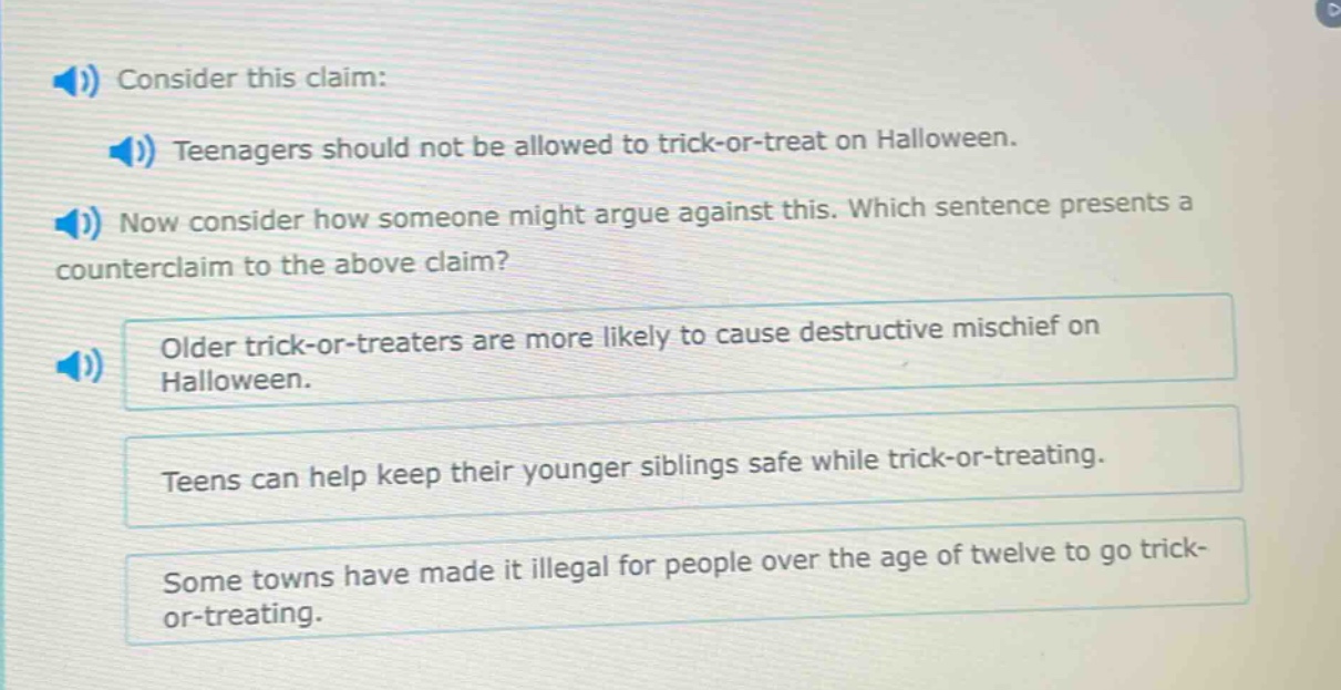 consider this claim: teenagers should not be allowed to trick - or - treat on halloween. now consider how someone might argue against this. which sentence presents a counterclaim to the above claim? older trick - or - treaters are more likely to cause destructive mischief on halloween. teens can help keep their younger siblings safe while trick - or - treating. some towns have made it illegal for people over the age of twelve to go trick - or - treating.