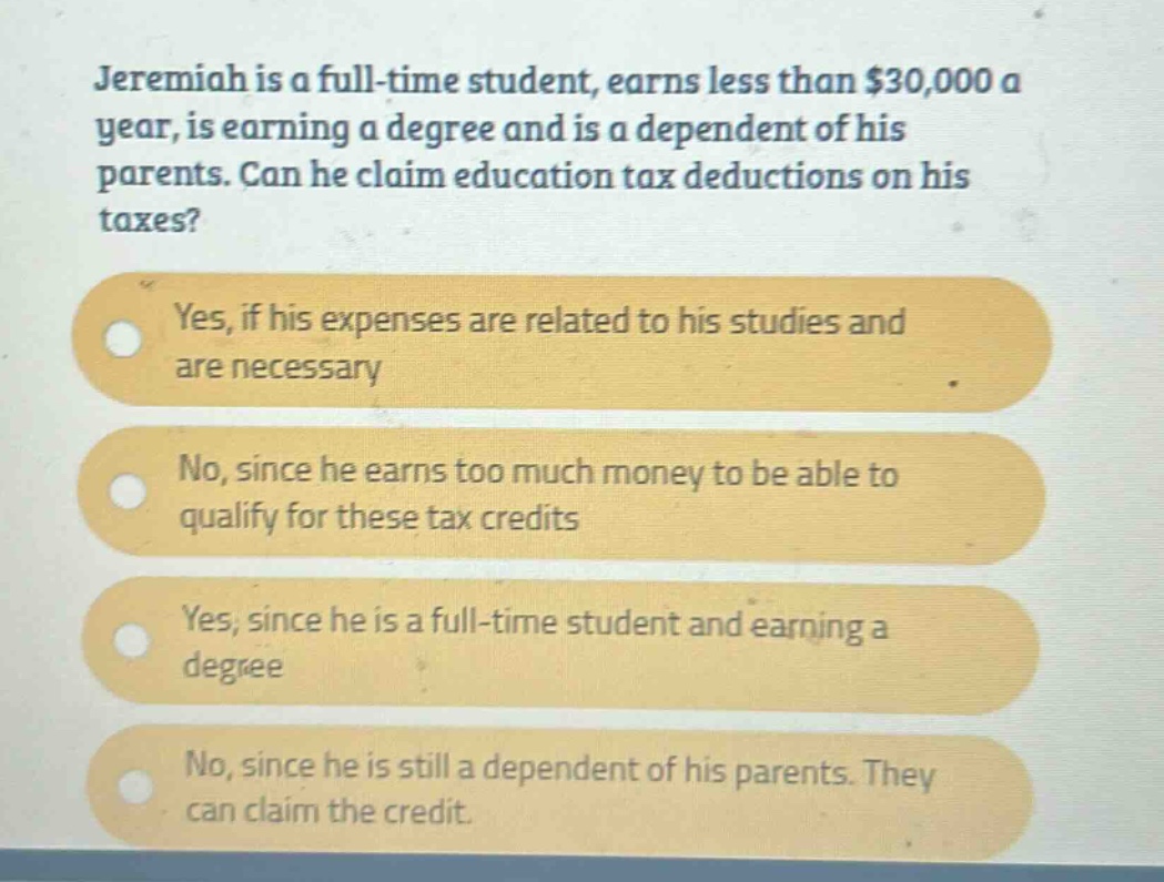 jeremiah is a full - time student, earns less than $30,000 a year, is earning a degree and is a dependent of his parents. can he claim education tax deductions on his taxes? yes, if his expenses are related to his studies and are necessary no, since he earns too much money to be able to qualify for these tax credits yes, since he is a full - time student and earning a degree no, since he is still a dependent of his parents. they can claim the credit.