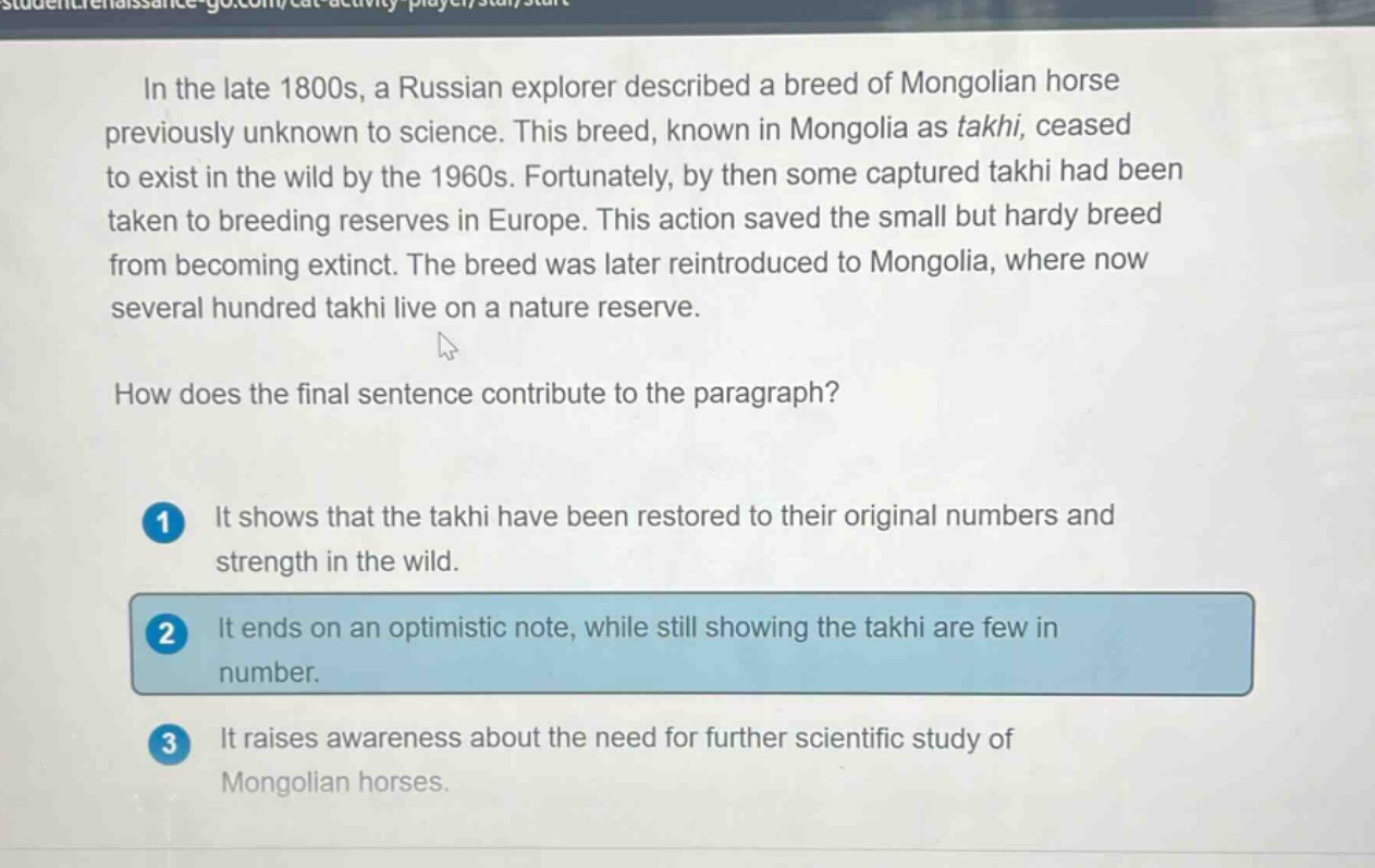 in the late 1800s, a russian explorer described a breed of mongolian horse previously unknown to science. this breed, known in mongolia as takhi, ceased to exist in the wild by the 1960s. fortunately, by then some captured takhi had been taken to breeding reserves in europe. this action saved the small but hardy breed from becoming extinct. the breed was later reintroduced to mongolia, where now several hundred takhi live on a nature reserve. how does the final sentence contribute to the paragraph? 1 it shows that the takhi have been restored to their original numbers and strength in the wild. 2 it ends on an optimistic note, while still showing the takhi are few in number. 3 it raises awareness about the need for further scientific study of mongolian horses.
