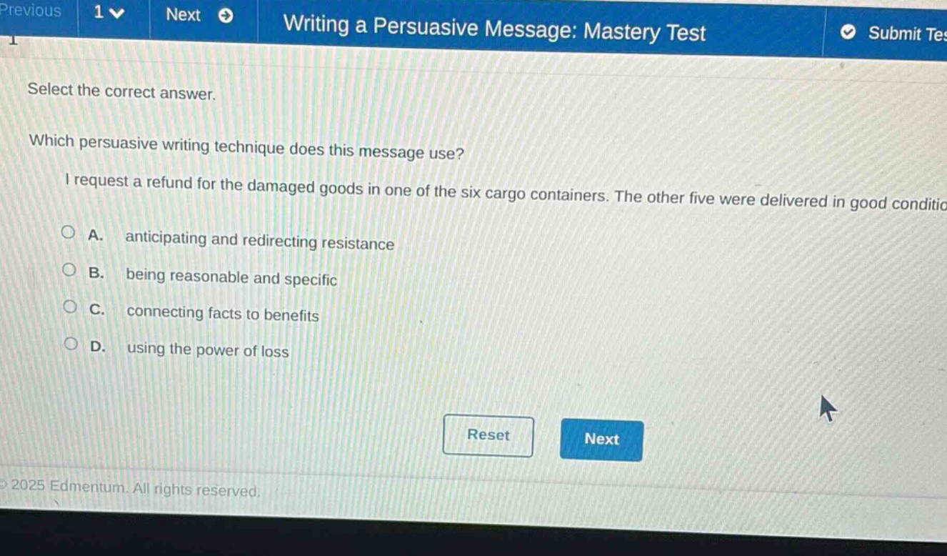 writing a persuasive message: mastery test select the correct answer. which persuasive writing technique does this message use? i request a refund for the damaged goods in one of the six cargo containers. the other five were delivered in good condition. a. anticipating and redirecting resistance b. being reasonable and specific c. connecting facts to benefits d. using the power of loss