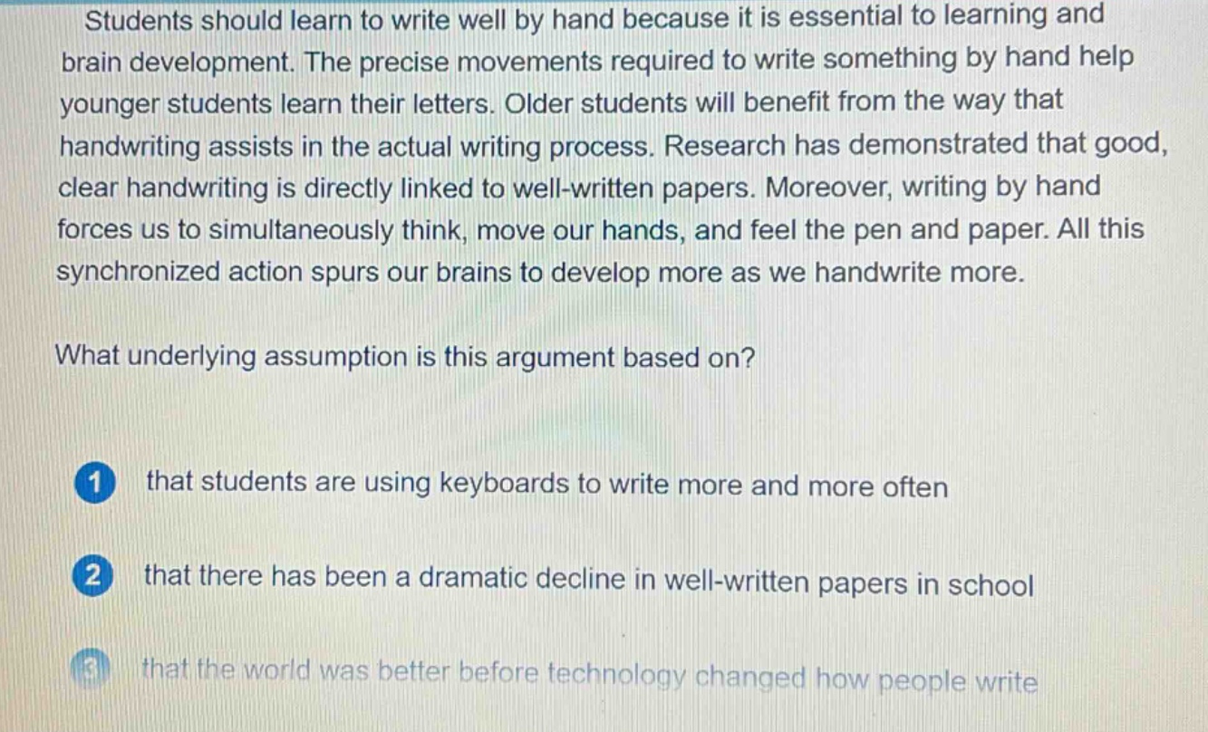 students should learn to write well by hand because it is essential to learning and brain development. the precise movements required to write something by hand help younger students learn their letters. older students will benefit from the way that handwriting assists in the actual writing process. research has demonstrated that good, clear handwriting is directly linked to well - written papers. moreover, writing by hand forces us to simultaneously think, move our hands, and feel the pen and paper. all this synchronized action spurs our brains to develop more as we handwrite more. what underlying assumption is this argument based on? 1 that students are using keyboards to write more and more often 2 that there has been a dramatic decline in well - written papers in school 3 that the world was better before technology changed how people write
